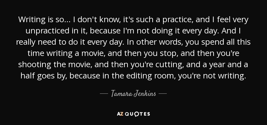 Writing is so... I don't know, it's such a practice, and I feel very unpracticed in it, because I'm not doing it every day. And I really need to do it every day. In other words, you spend all this time writing a movie, and then you stop, and then you're shooting the movie, and then you're cutting, and a year and a half goes by, because in the editing room, you're not writing. - Tamara Jenkins