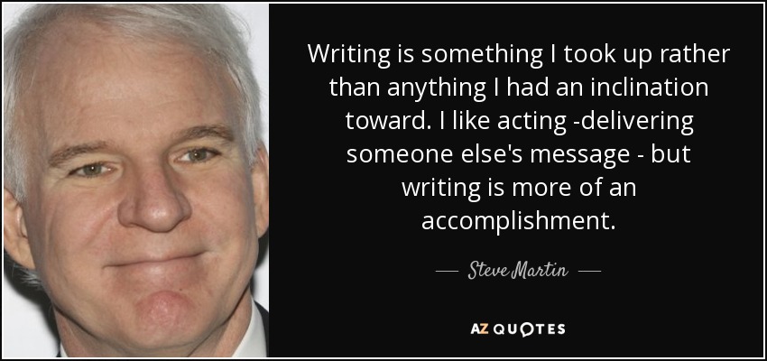 Writing is something I took up rather than anything I had an inclination toward. I like acting -delivering someone else's message - but writing is more of an accomplishment. - Steve Martin