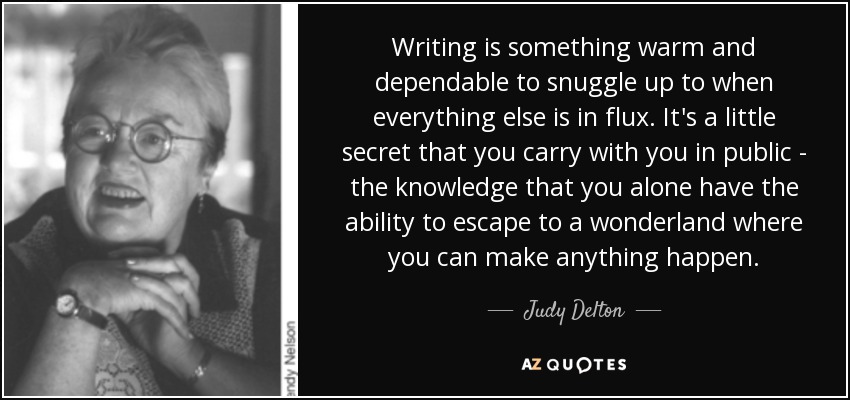 Writing is something warm and dependable to snuggle up to when everything else is in flux. It's a little secret that you carry with you in public - the knowledge that you alone have the ability to escape to a wonderland where you can make anything happen. - Judy Delton