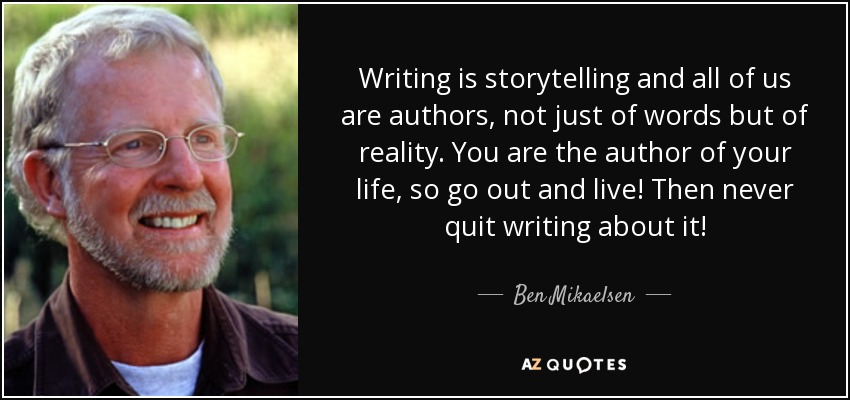 Writing is storytelling and all of us are authors, not just of words but of reality. You are the author of your life, so go out and live! Then never quit writing about it! - Ben Mikaelsen