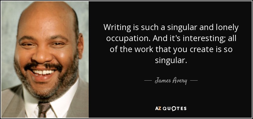 Writing is such a singular and lonely occupation. And it's interesting; all of the work that you create is so singular. - James Avery