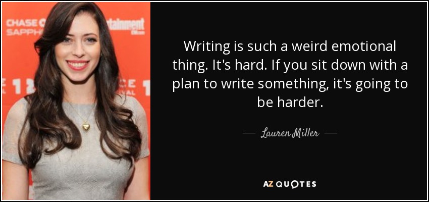Writing is such a weird emotional thing. It's hard. If you sit down with a plan to write something, it's going to be harder. - Lauren Miller