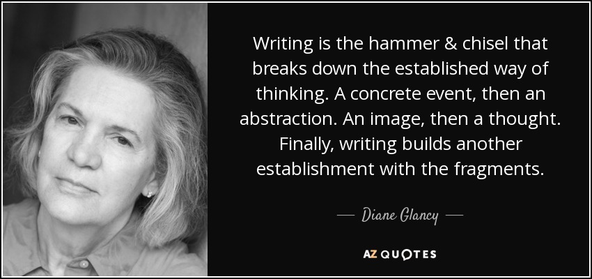 Writing is the hammer & chisel that breaks down the established way of thinking. A concrete event, then an abstraction. An image, then a thought. Finally, writing builds another establishment with the fragments. - Diane Glancy