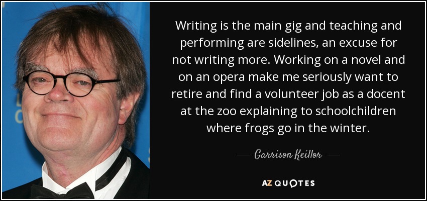Writing is the main gig and teaching and performing are sidelines, an excuse for not writing more. Working on a novel and on an opera make me seriously want to retire and find a volunteer job as a docent at the zoo explaining to schoolchildren where frogs go in the winter. - Garrison Keillor