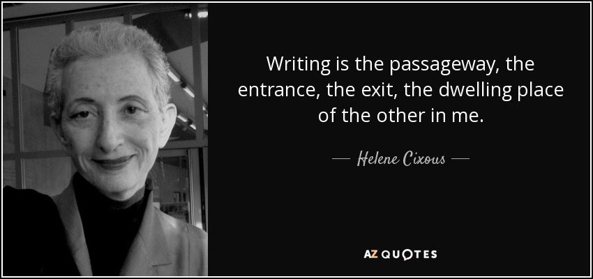 Writing is the passageway, the entrance, the exit, the dwelling place of the other in me. - Helene Cixous