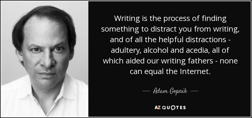 Writing is the process of finding something to distract you from writing, and of all the helpful distractions - adultery, alcohol and acedia, all of which aided our writing fathers - none can equal the Internet. - Adam Gopnik