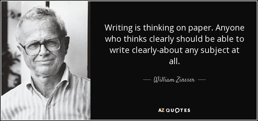 Writing is thinking on paper. Anyone who thinks clearly should be able to write clearly-about any subject at all. - William Zinsser