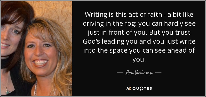 Writing is this act of faith - a bit like driving in the fog: you can hardly see just in front of you. But you trust God's leading you and you just write into the space you can see ahead of you. - Ann Voskamp