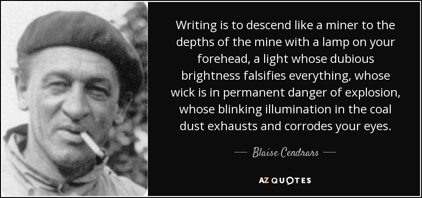 Writing is to descend like a miner to the depths of the mine with a lamp on your forehead, a light whose dubious brightness falsifies everything, whose wick is in permanent danger of explosion, whose blinking illumination in the coal dust exhausts and corrodes your eyes. - Blaise Cendrars