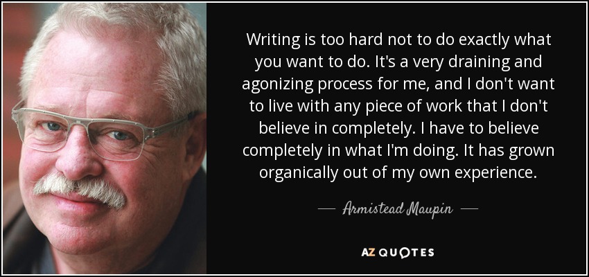 Writing is too hard not to do exactly what you want to do. It's a very draining and agonizing process for me, and I don't want to live with any piece of work that I don't believe in completely. I have to believe completely in what I'm doing. It has grown organically out of my own experience. - Armistead Maupin