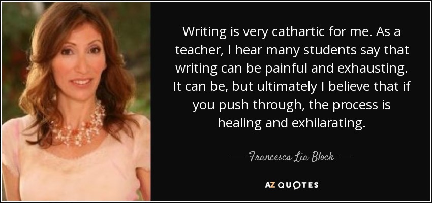 Writing is very cathartic for me. As a teacher, I hear many students say that writing can be painful and exhausting. It can be, but ultimately I believe that if you push through, the process is healing and exhilarating. - Francesca Lia Block