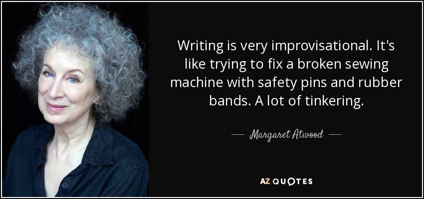 Writing is very improvisational. It's like trying to fix a broken sewing machine with safety pins and rubber bands. A lot of tinkering. - Margaret Atwood