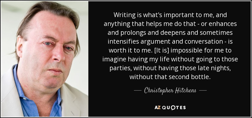 Writing is what's important to me, and anything that helps me do that - or enhances and prolongs and deepens and sometimes intensifies argument and conversation - is worth it to me. [It is] impossible for me to imagine having my life without going to those parties, without having those late nights, without that second bottle. - Christopher Hitchens