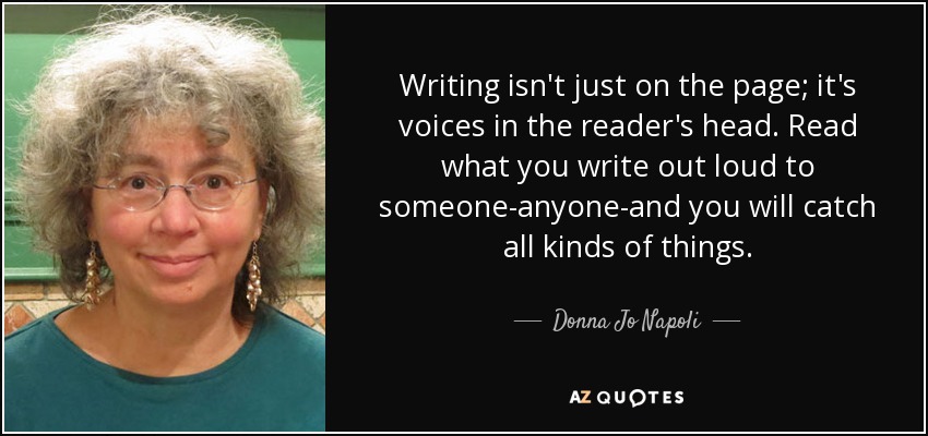 Writing isn't just on the page; it's voices in the reader's head. Read what you write out loud to someone-anyone-and you will catch all kinds of things. - Donna Jo Napoli