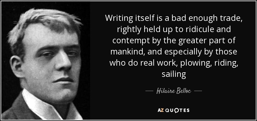 Writing itself is a bad enough trade, rightly held up to ridicule and contempt by the greater part of mankind, and especially by those who do real work, plowing, riding, sailing - Hilaire Belloc