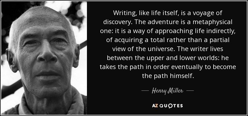 Writing, like life itself, is a voyage of discovery. The adventure is a metaphysical one: it is a way of approaching life indirectly, of acquiring a total rather than a partial view of the universe. The writer lives between the upper and lower worlds: he takes the path in order eventually to become the path himself. - Henry Miller