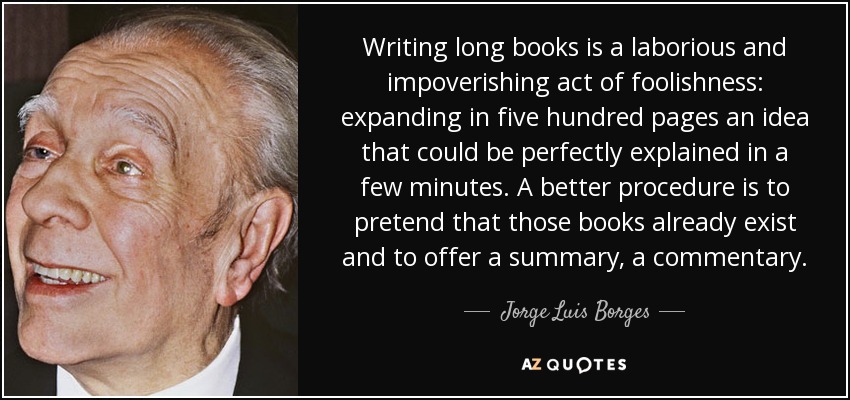 Writing long books is a laborious and impoverishing act of foolishness: expanding in five hundred pages an idea that could be perfectly explained in a few minutes. A better procedure is to pretend that those books already exist and to offer a summary, a commentary. - Jorge Luis Borges