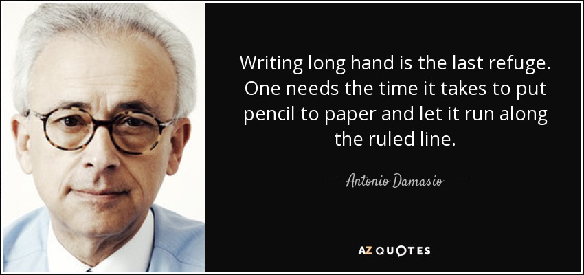 Writing long hand is the last refuge. One needs the time it takes to put pencil to paper and let it run along the ruled line. - Antonio Damasio