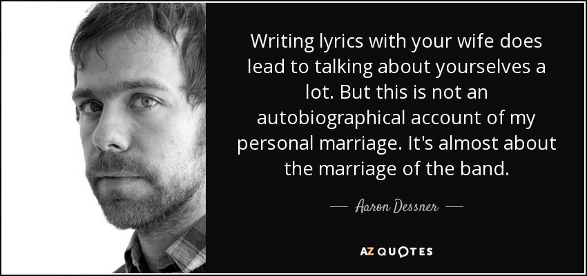 Writing lyrics with your wife does lead to talking about yourselves a lot. But this is not an autobiographical account of my personal marriage. It's almost about the marriage of the band. - Aaron Dessner