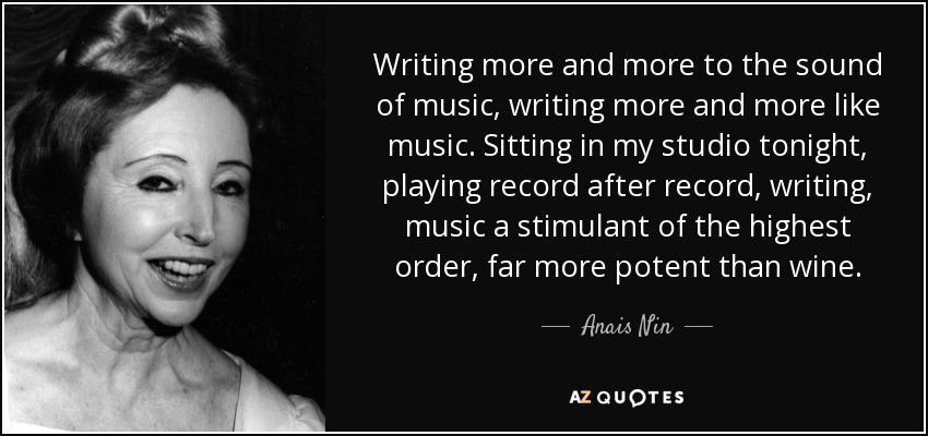 Writing more and more to the sound of music, writing more and more like music. Sitting in my studio tonight, playing record after record, writing, music a stimulant of the highest order, far more potent than wine. - Anais Nin