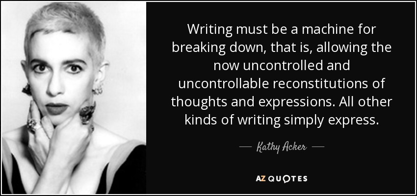 Writing must be a machine for breaking down, that is, allowing the now uncontrolled and uncontrollable reconstitutions of thoughts and expressions. All other kinds of writing simply express. - Kathy Acker