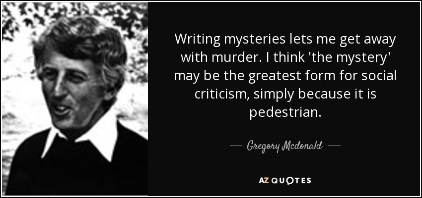 Writing mysteries lets me get away with murder. I think 'the mystery' may be the greatest form for social criticism, simply because it is pedestrian. - Gregory Mcdonald