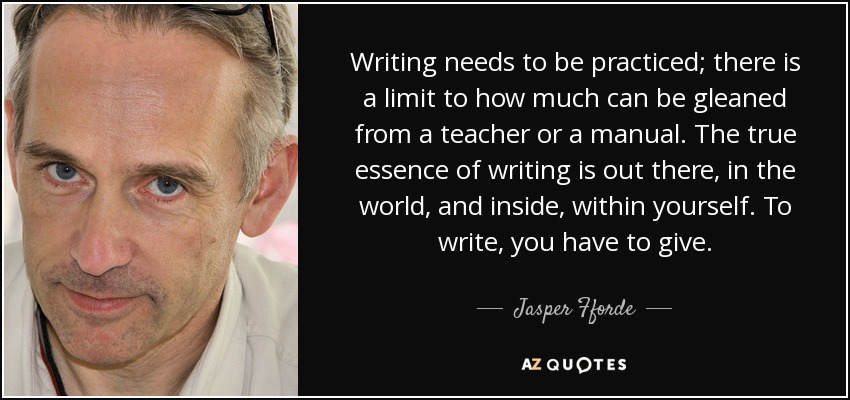 Writing needs to be practiced; there is a limit to how much can be gleaned from a teacher or a manual. The true essence of writing is out there, in the world, and inside, within yourself. To write, you have to give. - Jasper Fforde