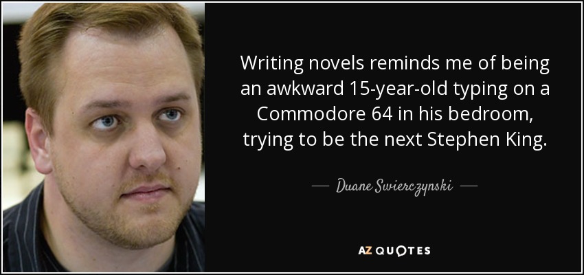 Writing novels reminds me of being an awkward 15-year-old typing on a Commodore 64 in his bedroom, trying to be the next Stephen King. - Duane Swierczynski