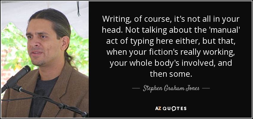 Writing, of course, it's not all in your head. Not talking about the 'manual' act of typing here either, but that, when your fiction's really working, your whole body's involved, and then some. - Stephen Graham Jones