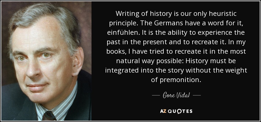 Writing of history is our only heuristic principle. The Germans have a word for it, einfühlen. It is the ability to experience the past in the present and to recreate it. In my books, I have tried to recreate it in the most natural way possible: History must be integrated into the story without the weight of premonition. - Gore Vidal