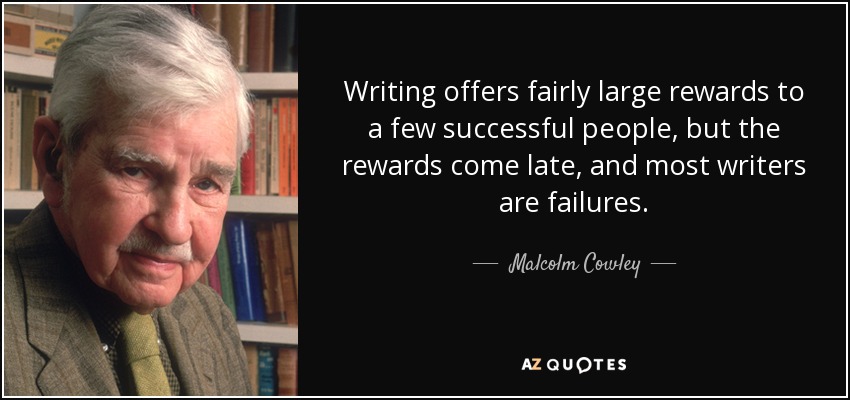 Writing offers fairly large rewards to a few successful people, but the rewards come late, and most writers are failures. - Malcolm Cowley