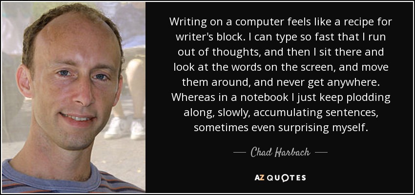 Writing on a computer feels like a recipe for writer's block. I can type so fast that I run out of thoughts, and then I sit there and look at the words on the screen, and move them around, and never get anywhere. Whereas in a notebook I just keep plodding along, slowly, accumulating sentences, sometimes even surprising myself. - Chad Harbach