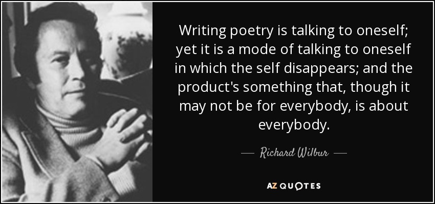 Writing poetry is talking to oneself; yet it is a mode of talking to oneself in which the self disappears; and the product's something that, though it may not be for everybody, is about everybody. - Richard Wilbur