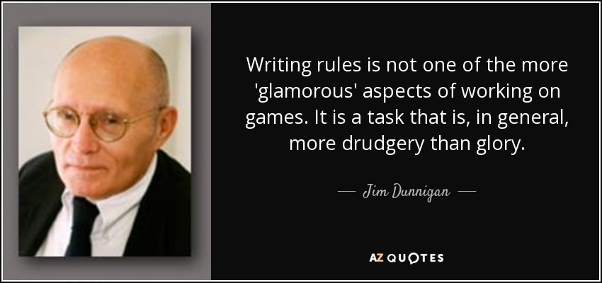 Writing rules is not one of the more 'glamorous' aspects of working on games. It is a task that is, in general, more drudgery than glory. - Jim Dunnigan