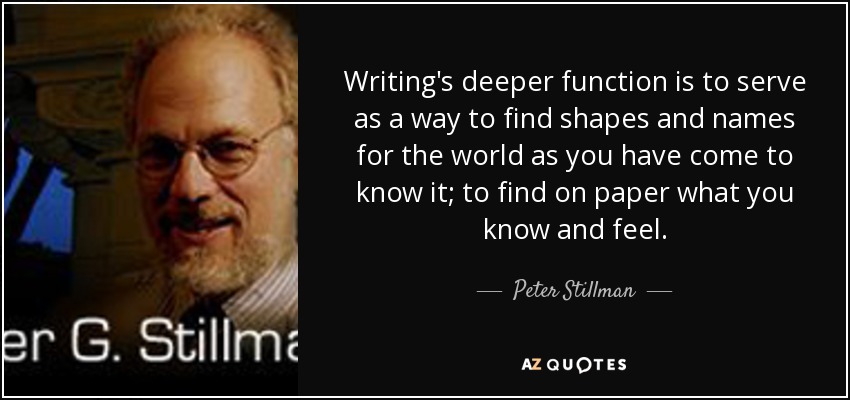 Writing's deeper function is to serve as a way to find shapes and names for the world as you have come to know it; to find on paper what you know and feel. - Peter Stillman