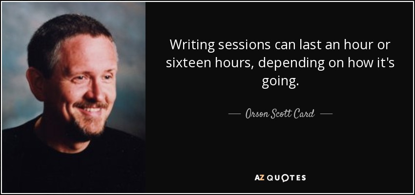 Writing sessions can last an hour or sixteen hours, depending on how it's going. - Orson Scott Card