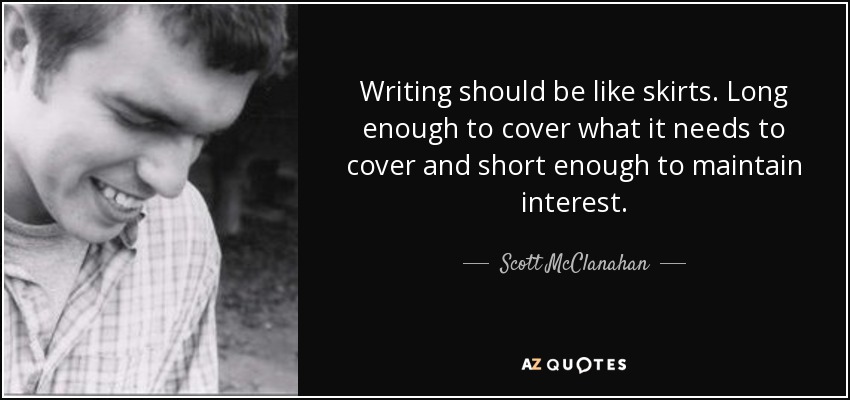Writing should be like skirts. Long enough to cover what it needs to cover and short enough to maintain interest. - Scott McClanahan