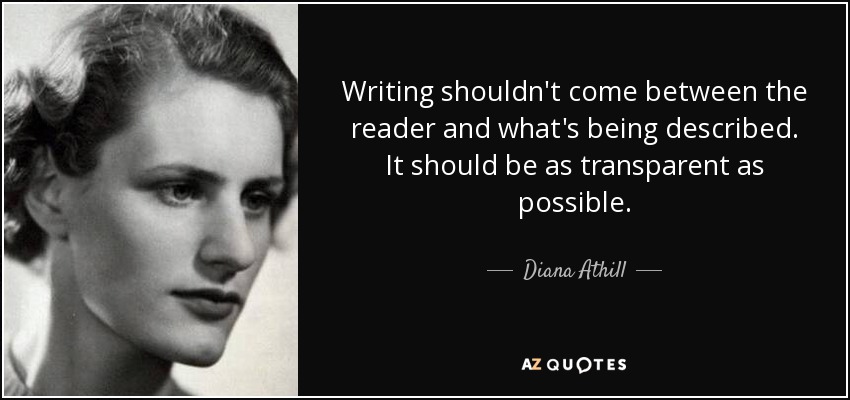 Writing shouldn't come between the reader and what's being described. It should be as transparent as possible. - Diana Athill