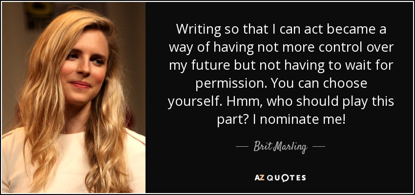 Writing so that I can act became a way of having not more control over my future but not having to wait for permission. You can choose yourself. Hmm, who should play this part? I nominate me! - Brit Marling