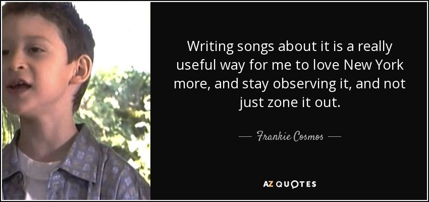 Writing songs about it is a really useful way for me to love New York more, and stay observing it, and not just zone it out. - Frankie Cosmos