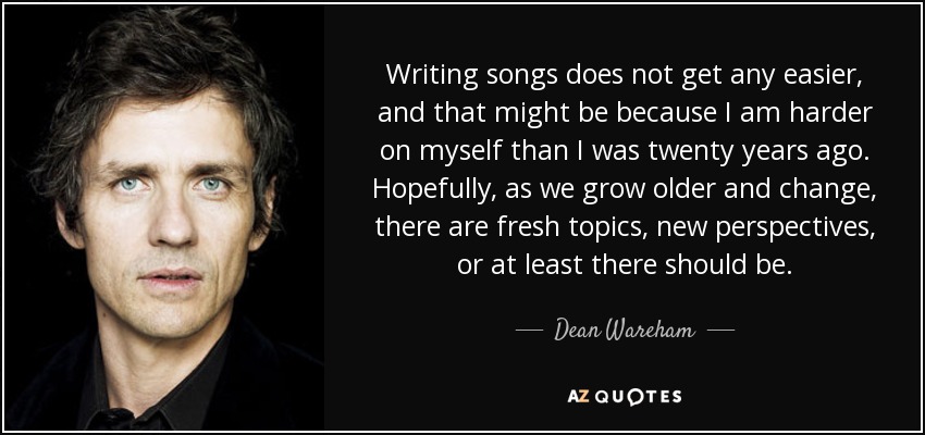Writing songs does not get any easier, and that might be because I am harder on myself than I was twenty years ago. Hopefully, as we grow older and change, there are fresh topics, new perspectives, or at least there should be. - Dean Wareham