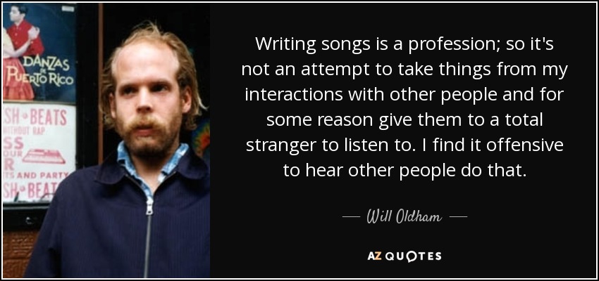 Writing songs is a profession; so it's not an attempt to take things from my interactions with other people and for some reason give them to a total stranger to listen to. I find it offensive to hear other people do that. - Will Oldham