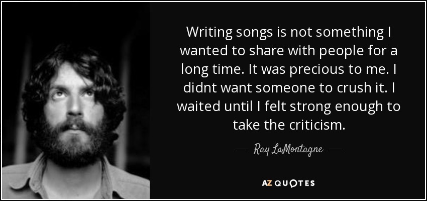 Writing songs is not something I wanted to share with people for a long time. It was precious to me. I didnt want someone to crush it. I waited until I felt strong enough to take the criticism. - Ray LaMontagne