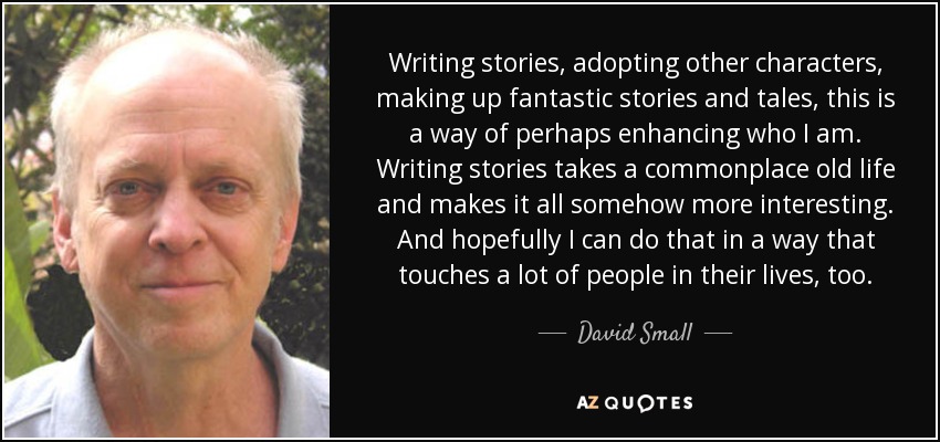 Writing stories, adopting other characters, making up fantastic stories and tales, this is a way of perhaps enhancing who I am. Writing stories takes a commonplace old life and makes it all somehow more interesting. And hopefully I can do that in a way that touches a lot of people in their lives, too. - David Small