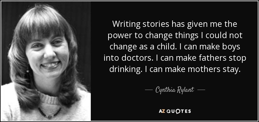 Writing stories has given me the power to change things I could not change as a child. I can make boys into doctors. I can make fathers stop drinking. I can make mothers stay. - Cynthia Rylant
