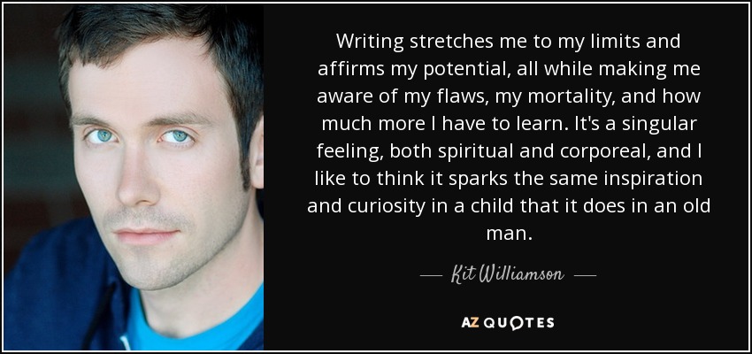 Writing stretches me to my limits and affirms my potential, all while making me aware of my flaws, my mortality, and how much more I have to learn. It's a singular feeling, both spiritual and corporeal, and I like to think it sparks the same inspiration and curiosity in a child that it does in an old man. - Kit Williamson