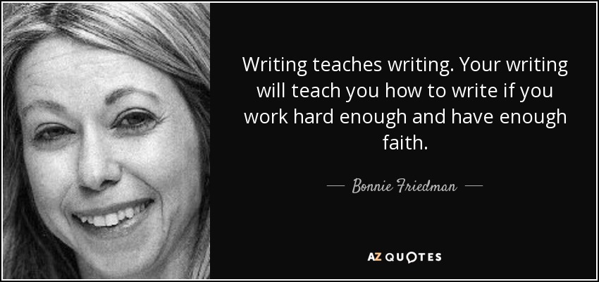 Writing teaches writing. Your writing will teach you how to write if you work hard enough and have enough faith. - Bonnie Friedman