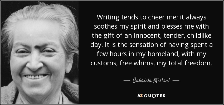Writing tends to cheer me; it always soothes my spirit and blesses me with the gift of an innocent, tender, childlike day. It is the sensation of having spent a few hours in my homeland, with my customs, free whims, my total freedom. - Gabriela Mistral