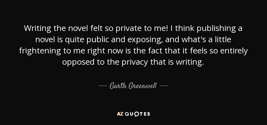 Writing the novel felt so private to me! I think publishing a novel is quite public and exposing, and what's a little frightening to me right now is the fact that it feels so entirely opposed to the privacy that is writing. - Garth Greenwell