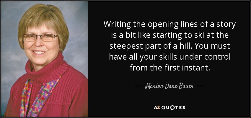 Writing the opening lines of a story is a bit like starting to ski at the steepest part of a hill. You must have all your skills under control from the first instant. - Marion Dane Bauer